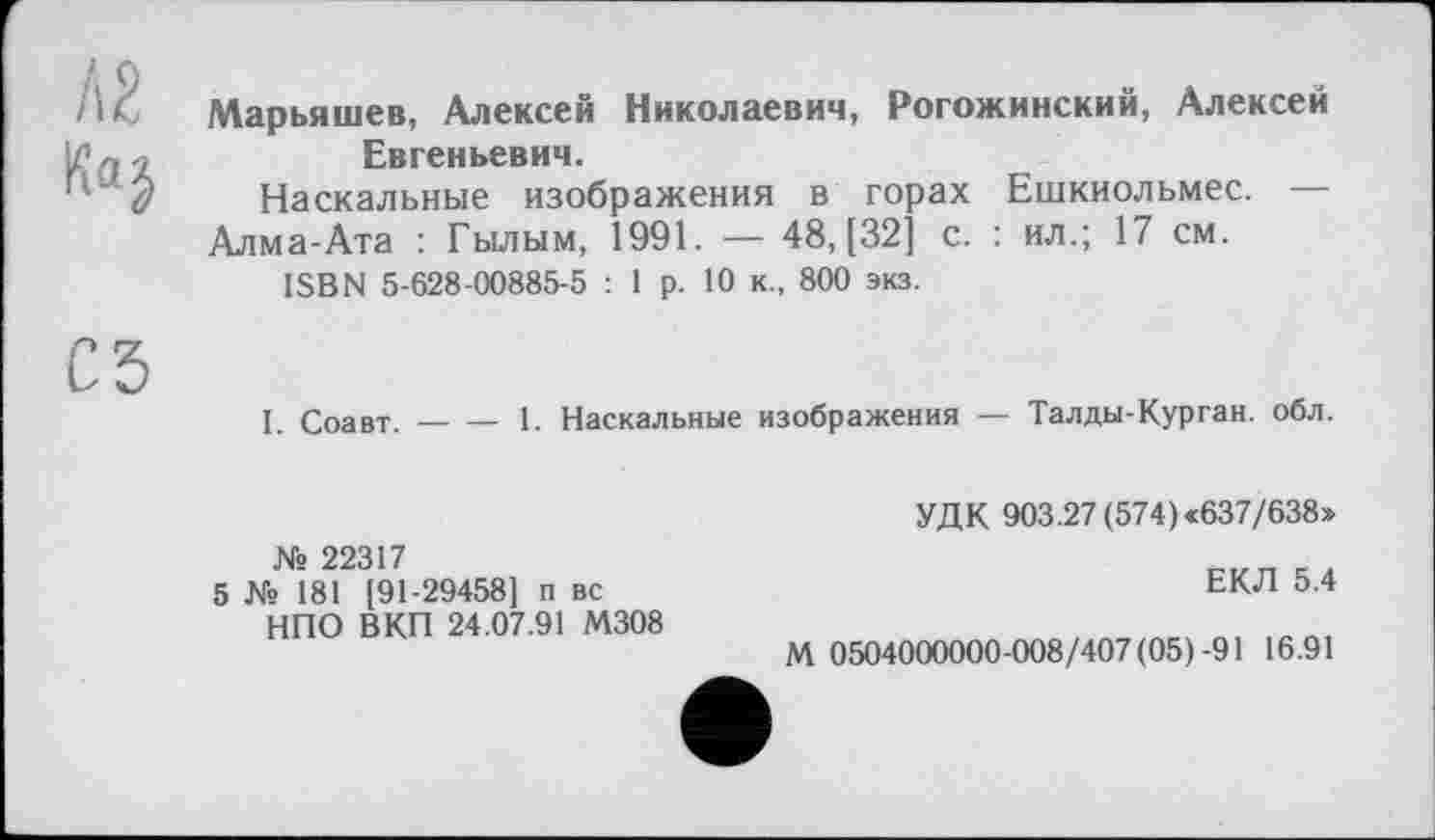 ﻿А2
Марьяшев. Алексей Николаевич, Рогожинский, Алексей Евгеньевич.
Наскальные изображения в горах Ешкиольмес. — Алма-Ата : Гылым, 1991. — 48, [32] с. : ил.; 17 см.
ISBN 5-628-00885-5 : 1 р. 10 к., 800 экз.
С5
I. Соавт.--1. Наскальные изображения — Талды-Курган, обл.
№ 22317
5 № 181 [91-29458] п вс НПО ВКП 24.07.91 М308
УДК 903.27 (574)«637/638»
ЕКЛ 5.4
М 0504000000-008/407 (05)-91 16.91